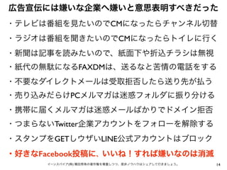 広告宣伝には嫌いな企業へ嫌いと意思表明すべきだった
14イーンスパイア(株) 横田秀珠の著作権を尊重しつつ、是非ノウハウはシェアして行きましょう。
・テレビは番組を見たいのでCMになったらチャンネル切替
・ラジオは番組を聞きたいのでCMになったらトイレに行く
・新聞は記事を読みたいので、紙面下や折込チラシは無視
・紙代の無駄になるFAXDMは、送るなと苦情の電話をする
・不要なダイレクトメールは受取拒否したら送り先が払う
・売り込みだらけPCメルマガは迷惑フォルダに振り分ける
・携帯に届くメルマガは迷惑メールばかりでドメイン拒否
・つまらないTwitter企業アカウントをフォローを解除する
・スタンプをGETしウザいLINE公式アカウントはブロック
・好きなFacebook投稿に、いいね！すれば嫌いなのは消滅
 