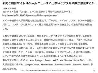 17イーンスパイア(株) 横田秀珠の著作権を尊重しつつ、是非ノウハウはシェアして行きましょう。
2014.6.24 TUE
独メディア各社「Googleニュースは記事から得た利益を支払うべき」
http://wired.jp/2014/06/24/german-publishers-google-news/
ドイツの複数の大手新聞社と雑誌出版社は、グーグル、マイクロソフト、ヤフーの各社に
対して、コンテンツの抜粋によって得た総売上高の11％を支払うよう法的手続きを開始
した。
これらの会社が望んでいるのは、検索エンジンが「オンラインで公開されている新聞と
雑誌から記事を抜粋することによって、直接的および間接的に」得た、「海外での売上
を含めた総売上高」の11％を、新聞社と出版社に対して支払うことを命じる措置だ。
ドイツ連邦議会は2013年、ニュースを引用する検索エンジンに対して使用料の支払いを課
す法案を可決したが、これは「短い抜粋」を例外として認めていた。今回の法的申請は、
メディア側がこの法律で得られなかったものを獲得しようとする試みのようだ。
申し立てに加わったのは、Axel Springer、Burda、WAZ、the Muncher Merkurなど。一方、
大手出版社の中でも、Spiegel Online、Handelsblatt、Sueddeutsche.de、Stern.de、Focusは参
加しなかった。
新聞と雑誌サイトはGoogleニュースに出ないとアクセス数が激減するが…
 