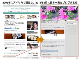 2005年にアメリカで誕生し、2013年5月に日本へ来たブログまとめ
19イーンスパイア(株) 横田秀珠の著作権を尊重しつつ、是非ノウハウはシェアして行きましょう。
   ∼∼∼中略∼∼∼   
http://www.hufﬁngtonpost.jp/kazuhiro-taira/anonymous-social-application_b_6018326.html
   ∼∼∼中略∼∼∼ 
  
http://wp.me/p2K5bJ-zt
 