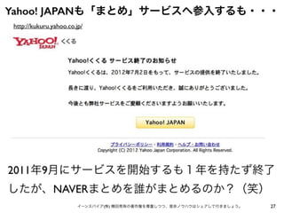 27イーンスパイア(株) 横田秀珠の著作権を尊重しつつ、是非ノウハウはシェアして行きましょう。
Yahoo! JAPANも「まとめ」サービスへ参入するも・・・
http://kukuru.yahoo.co.jp/
2011年9月にサービスを開始するも１年を持たず終了
したが、NAVERまとめを誰がまとめるのか？（笑）
 