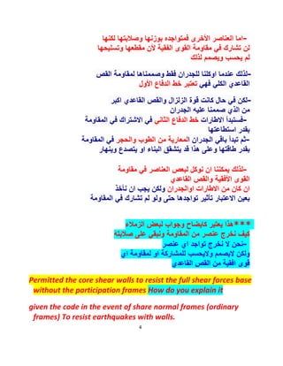 4
-‫ﻟﻛﻧﮭﺎ‬ ‫وﺻﻼﺑﺗﮭﺎ‬ ‫ﺑوزﻧﮭﺎ‬ ‫ﻓﻣﺗواﺟده‬ ‫اﻷﺧرى‬ ‫اﻟﻌﻧﺎﺻر‬ ‫اﻣﺎ‬
‫وﺗﺳﻠﯾﺣﮭﺎ‬ ‫ﻣﻘطﻌﮭﺎ‬ ‫ﻷن‬ ‫اﻟﻔﻘﯾﺔ‬ ‫اﻟﻘوى‬ ‫ﻣﻘﺎوﻣﺔ‬ ‫ﻓﻲ‬ ‫ﺗﺷﺎرك‬ ‫ﻟن‬
‫ﻟذﻟك‬ ‫وﯾﺻﻣم‬ ‫ﯾﺣﺳب‬ ‫ﻟم‬
-‫وﺻﻣﻣﻧ‬ ‫ﻓﻘط‬ ‫ﻟﻠﺟدران‬ ‫اوﻛﻠﻧﺎ‬ ‫ﻋﻧدﻣﺎ‬ ‫ﻟذﻟك‬‫اﻟﻘص‬ ‫ﻟﻣﻘﺎوﻣﺔ‬ ‫ﺎھﺎ‬
‫ﻓﮭﻲ‬ ‫اﻟﻛﻠﻲ‬ ‫اﻟﻘﺎﻋدي‬‫اﻷول‬ ‫اﻟدﻓﺎع‬ ‫ﺧط‬ ‫ﺗﻌﺗﺑر‬
-‫اﻛﺑر‬ ‫اﻟﻘﺎﻋدي‬ ‫واﻟﻘص‬ ‫اﻟزﻟزال‬ ‫ﻗوة‬ ‫ﻛﺎﻧت‬ ‫ﺣﺎل‬ ‫ﻓﻲ‬ ‫ﻟﻛن‬
‫اﻟﺟدران‬ ‫ﻋﻠﯾﮫ‬ ‫ﺻﻣﻣﻧﺎ‬ ‫اﻟذي‬ ‫ﻣن‬
-‫اﻻطﺎرات‬ ‫ﻓﺳﺗﺑدأ‬‫اﻟﺛﺎﻧﻲ‬ ‫اﻟدﻓﺎع‬ ‫ﺧط‬‫اﻟﻣﻘﺎوﻣﺔ‬ ‫ﻓﻲ‬ ‫اﻻﺷﺗراك‬ ‫ﻓﻲ‬
‫اﺳﺗطﺎﻋﺗﮭﺎ‬ ‫ﺑﻘدر‬
-‫ا‬ ‫اﻟﺟدران‬ ‫ﺑﺎﻗﻲ‬ ‫ﺗﺑدأ‬ ‫ﺛم‬‫واﻟﺣﺟر‬ ‫اﻟطوب‬ ‫ﻣن‬ ‫ﻟﻣﻌﺎرﯾﺔ‬‫ﻓ‬‫اﻟﻣﻘﺎوﻣﺔ‬ ‫ﻲ‬
‫وﯾﻧﮭﺎر‬ ‫ﯾﺗﺻدع‬ ‫او‬ ‫اﻟﺑﻧﺎء‬ ‫ﯾﺗﺷﻘﻖ‬ ‫ﻗد‬ ‫ھذا‬ ‫وﻋﻠﻰ‬ ‫طﺎﻗﺗﮭﺎ‬ ‫ﺑﻘدر‬
-‫ﻣﻘﺎوﻣﺔ‬ ‫ﻓﻲ‬ ‫اﻟﻌﻧﺎﺻر‬ ‫ﻟﺑﻌص‬ ‫ﻧوﻛل‬ ‫ان‬ ‫ﯾﻣﻛﻧﻧﺎ‬ ‫ﻟذﻟك‬
‫اﻟﻘﺎﻋدي‬ ‫واﻟﻘص‬ ‫اﻷﻓﻘﯾﺔ‬ ‫اﻟﻘوى‬
‫اواﻟﺟدران‬ ‫اﻻطﺎرات‬ ‫ﻣن‬ ‫ﻛﺎن‬ ‫ان‬‫ﻧﺄﺧذ‬ ‫ان‬ ‫ﯾﺟب‬ ‫وﻟﻛن‬
‫اﻟﻣﻘﺎوﻣﺔ‬ ‫ﻓﻲ‬ ‫ﺗﺷﺎرك‬ ‫ﻟم‬ ‫وﻟو‬ ‫ﺣﺗﻰ‬ ‫ﺗواﺟدھﺎ‬ ‫ﺗﺄﺛﯾر‬ ‫اﻻﻋﺗﺑﺎر‬ ‫ﺑﻌﯾن‬
***‫اﻟزﻣﻼء‬ ‫ﻟﺑﻌض‬ ‫وﺟواب‬ ‫ﻛﺎﯾﺿﺎح‬ ‫ﯾﻌﺗﺑر‬ ‫ھذا‬
‫ﺻﻼﺑﺗﮫ‬ ‫ﻋﻠﻰ‬ ‫وﻧﺑﻘﻲ‬ ‫اﻟﻣﻘﺎوﻣﺔ‬ ‫ﻣن‬ ‫ﻋﻧﺻر‬ ‫ﻧﺧرج‬ ‫ﻛﯾف‬
-‫ﻋﻧﺻر‬ ‫اي‬ ‫ﺗواﺟد‬ ‫ﻧﺧرج‬ ‫ﻻ‬ ‫ﻧﺣن‬
‫اي‬ ‫ﻟﻣﻘﺎوﻣﺔ‬ ‫او‬ ‫ﻟﻠﻣﺷﺎرﻛﺔ‬ ‫وﻻﯾﺣﺳب‬ ‫ﻻﯾﺻﻣم‬ ‫وﻟﻛن‬
‫اﻟﻘﺎﻋدي‬ ‫اﻟﻘص‬ ‫ﻣن‬ ‫اﻓﻘﯾﺔ‬ ‫ﻗوى‬
Permitted the core shear walls to resist the full shear forces base
without the participation frames How do you explain it
given the code in the event of share normal frames (ordinary
frames) To resist earthquakes with walls.
 