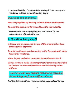 5
It can be allowed to Core and shear walls full base shear force
resistance without the participation frame
Questions and analysis (1)
How can programs by blocking columns frames participation
To resist the base shear forces and keep the share rigidity
Determine the center of rigidity (CR) and central (e) the
determination of torsion (torsion)
2. Question Analysis (2)
In theory and on paper and the use of the programs has been
blocking share of frames
To resist earthquakes and entrusted to the Core and walls shear
full Seismic resistance.
-How, in fact, and when the actual the earthquake struck
Slab as we know works (Diaphragm) solid columns and will give
its share to resist earthquakes with walls according to the
stiffness
- How else can you explain this once involved in
determining the frame stiffness Center
And the determination of the amount of a centralized torsion
 