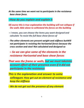 6
At the same time we want not to participate in the resistance
base shear force.
-How do you explain and explain it
Of course this is true explanation the building will not collapse if
the walls Able alone to withstand the forces on the building
-- I mean, you can choose the items you want designed and
calculate To resist the full base shear forces of
- The other elements are present weight and stiffness butWill
not participate in resisting the horizontal forces because the
cross section and steel Not calculated and designed so
-- So we can give some of the elements in the
resistance Horizontal and base shear forces
That was the frame or walls, but we must takeInto
account effect of their presence even if it did not
participate in the resistance
This is the explanation and answer to some
colleagues How get out an element of resistance and
keep the stiffness
- We do not get out the presence of any element
 