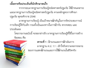 เนื้อหาหรือประเด็นที่นักศึกษาสนใจ
จำกกรอบมำตรฐำนกำรเรียนรู้คณิตศำสตร์ปฐมวัย ได้กำหนดสำระ
และมำตรฐำนกำรเรียนรู้คณิตศำสตร์ปฐมวัย ตำมหลักสูตรกำรศึกษำ
ปฐมวัย พุทธศักรำช 2546
มำตรฐำนกำรเรียนรู้ เป็นเป้ำหมำยสำคัญในกำรจัดประสบกำรณ์
กำรเรียนรู้ให้กับเด็ก รวมทั้งเป็นแนวทำงในกำรกำกับ ตรวจสอบ และ
ประเมินผล
โดยรำยงำนฉบับนี้ จะขอกล่ำวถึง มำตรฐำนกำรเรียนรู้ที่ใช้ในกำรสร้ำง
ข้อสอบ คือ
สาระที่ 1 : จำนวนและกำรดำเนินกำร
มำตรฐำน ค.ป. 1.1 : เข้ำใจถึงควำมหลำกหลำย
ของกำรแสดงจำนวนและกำรใช้จำนวนในชีวิตจริง
 