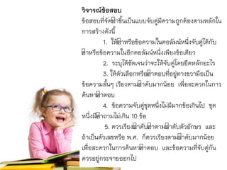 วิจารณ์ข้อสอบ
ข้อสอบที่จัดทำขึ้นเป็นแบบจับคู่มีควำมถูกต้องตำมหลักใน
กำรสร้ำงดังนี้
1. ให้คำหรือข้อควำมในคอลัมน์หนึ่งจับคู่ได้กับ
คำหรือข้อควำมในอีกคอลัมน์หนึ่งเพียงข้อเดียว
2. ระบุได้ชัดเจนว่ำจะให้จับคู่โดยยึดหลักอะไร
3. ให้ตัวเลือกหรือคำตอบที่อยู่ทำงขวำมือเป็น
ข้อควำมสั้นๆ เรียงตำมลำดับมำกน้อย เพื่อสะดวกในกำร
ค้นหำคำตอบ
4. ข้อควำมจับคู่ชุดหนึ่งไม่มีมำกข้อเกินไป ชุด
หนึ่งมีคำถำมไม่เกิน 10 ข้อ
5. ควรเรียงลำดับคำตำมลำดับตัวอักษร และ
ถ้ำเป็นตัวเลขหรือ พ.ศ. ก็ควรเรียงตำมลำดับมำกน้อย
เพื่อสะดวกในกำรค้นหำคำตอบ และข้อควำมที่จับคู่กัน
ควรอยู่กระจำยออกไป
 