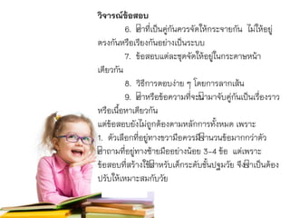 วิจารณ์ข้อสอบ
6. คำที่เป็นคู่กันควรจัดให้กระจำยกัน ไม่ให้อยู่
ตรงกันหรือเรียงกันอย่ำงเป็นระบบ
7. ข้อสอบแต่ละชุดจัดให้อยู่ในกระดำษหน้ำ
เดียวกัน
8. วิธีกำรตอบง่ำย ๆ โดยกำรลำกเส้น
9. คำหรือข้อควำมที่จะนำมำจับคู่กันเป็นเรื่องรำว
หรือเนื้อหำเดียวกัน
แต่ข้อสอบยังไม่ถูกต้องตำมหลักกำรทั้งหมด เพรำะ
1. ตัวเลือกที่อยู่ทำงขวำมือควรมีจำนวนข้อมำกกว่ำตัว
คำถำมที่อยู่ทำงซ้ำยมืออย่ำงน้อย 3-4 ข้อ แต่เพรำะ
ข้อสอบที่สร้ำงใช้สำหรับเด็กระดับชั้นปฐมวัย จึงจำเป็นต้อง
ปรับให้เหมำะสมกับวัย
 