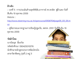 อ้างอิง
- บทที่ 5 กำรประเมินด้ำนพุทธิพิสัย,อำจำรย์ ดร.ชวลิต ชูกำแพง วันที่
สืบค้น 19 ตุลำคม 2559
Website :
http://www.elearning.msu.ac.th/opencourse/0506704/page05_03_05.ht
ml
- คู่มือกรอบมำตรฐำนกำรเรียนรู้ปฐมวัย, สสวท. 2551 วันที่สืบค้น 19
ตุลำคม 2559
จัดทาโดย
นำงปิยนุช ลิ้มถวิล
รหัสนักศึกษำ 590425010076
นักศึกษำหลักสูตรประกำศนียบัตรบัณฑิต
สำขำวิชำชีพครู รุ่นที่ 2 หมู่ 3
 
