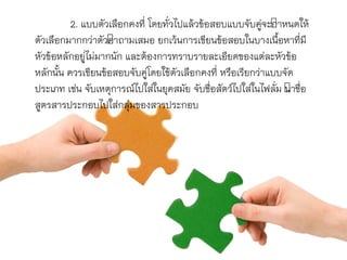 2. แบบตัวเลือกคงที่ โดยทั่วไปแล้วข้อสอบแบบจับคู่จะกำหนดให้
ตัวเลือกมำกกว่ำตัวคำถำมเสมอ ยกเว้นกำรเขียนข้อสอบในบำงเนื้อหำที่มี
หัวข้อหลักอยู่ไม่มำกนัก และต้องกำรทรำบรำยละเอียดของแต่ละหัวข้อ
หลักนั้น ควรเขียนข้อสอบจับคู่โดยใช้ตัวเลือกคงที่ หรือเรียกว่ำแบบจัด
ประเภท เช่น จับเหตุกำรณ์ไปใส่ในยุคสมัย จับชื่อสัตว์ไปใส่ในไฟลั่ม นำชื่อ
สูตรสำรประกอบไปใส่กลุ่มของสำรประกอบ
 