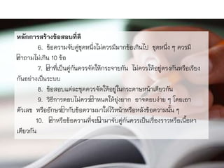 หลักการสร้างข้อสอบที่ดี
6. ข้อควำมจับคู่ชุดหนึ่งไม่ควรมีมำกข้อเกินไป ชุดหนึ่ง ๆ ควรมี
คำถำมไม่เกิน 10 ข้อ
7. คำที่เป็นคู่กันควรจัดให้กระจำยกัน ไม่ควรให้อยู่ตรงกันหรือเรียง
กันอย่ำงเป็นระบบ
8. ข้อสอบแต่ละชุดควรจัดให้อยู่ในกระดำษหน้ำเดียวกัน
9. วิธีกำรตอบไม่ควรกำหนดให้ยุ่งยำก อำจตอบง่ำย ๆ โดยเอำ
ตัวเลข หรืออักษรกำกับข้อควำมมำใส่ไว้หน้ำหรือหลังข้อควำมนั้น ๆ
10. คำหรือข้อควำมที่จะนำมำจับคู่กันควรเป็นเรื่องรำวหรือเนื้อหำ
เดียวกัน
 