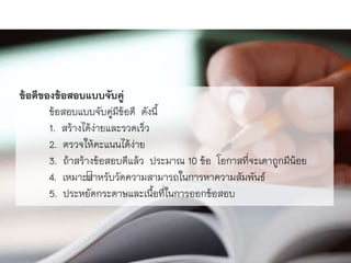 ข้อดีของข้อสอบแบบจับคู่
ข้อสอบแบบจับคู่มีข้อดี ดังนี้
1. สร้ำงได้ง่ำยและรวดเร็ว
2. ตรวจให้คะแนนได้ง่ำย
3. ถ้ำสร้ำงข้อสอบดีแล้ว ประมำณ 10 ข้อ โอกำสที่จะเดำถูกมีน้อย
4. เหมำะสำหรับวัดควำมสำมำรถในกำรหำควำมสัมพันธ์
5. ประหยัดกระดำษและเนื้อที่ในกำรออกข้อสอบ
 