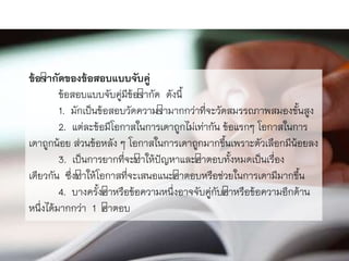 ข้อจากัดของข้อสอบแบบจับคู่
ข้อสอบแบบจับคู่มีข้อจำกัด ดังนี้
1. มักเป็นข้อสอบวัดควำมจำมำกกว่ำที่จะวัดสมรรถภำพสมองขั้นสูง
2. แต่ละข้อมีโอกำสในกำรเดำถูกไม่เท่ำกัน ข้อแรกๆ โอกำสในกำร
เดำถูกน้อย ส่วนข้อหลัง ๆ โอกำสในกำรเดำถูกมำกขึ้นเพรำะตัวเลือกมีน้อยลง
3. เป็นกำรยำกที่จะทำให้ปัญหำและคำตอบทั้งหมดเป็นเรื่อง
เดียวกัน ซึ่งทำให้โอกำสที่จะเสนอแนะคำตอบหรือช่วยในกำรเดำมีมำกขึ้น
4. บำงครั้งคำหรือข้อควำมหนึ่งอำจจับคู่กับคำหรือข้อควำมอีกด้ำน
หนึ่งได้มำกกว่ำ 1 คำตอบ
 