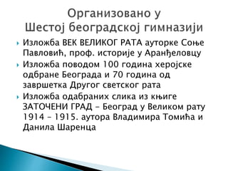  Изложба ВЕК ВЕЛИКОГ РАТА ауторке Соње
Павловић, проф. историје у Аранђеловцу
 Изложба поводом 100 година херојске
одбране Београда и 70 година од
завршетка Другог светског рата
 Изложба одабраних слика из књиге
ЗАТОЧЕНИ ГРАД - Београд у Великом рату
1914 – 1915. аутора Владимира Томића и
Данила Шаренца
 