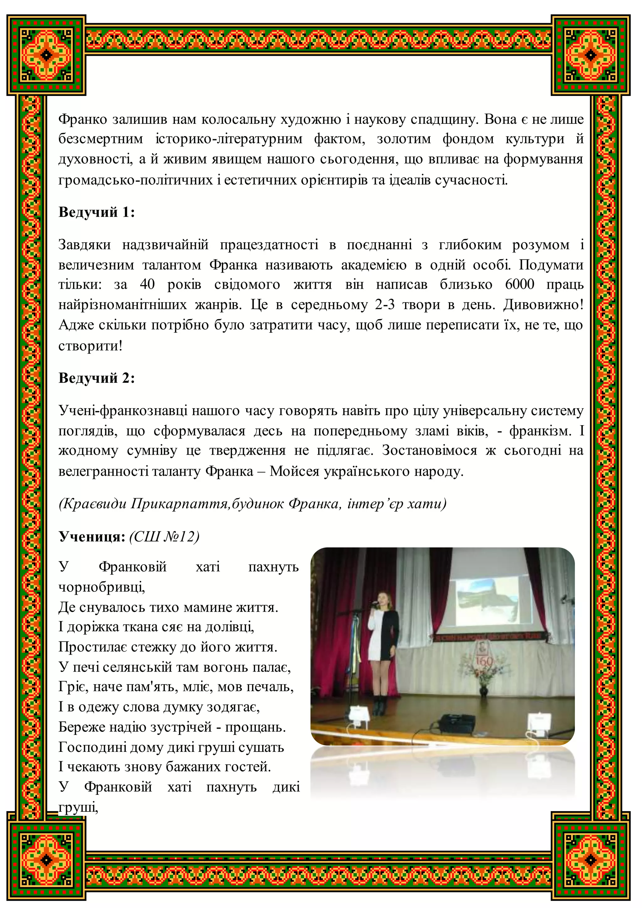 Франко залишив нам колосальну художню і наукову спадщину. Вона є не лише
безсмертним історико-літературним фактом, золотим фондом культури й
духовності, а й живим явищем нашого сьогодення, що впливає на формування
громадсько-політичних і естетичних орієнтирів та ідеалів сучасності.
Ведучий 1:
Завдяки надзвичайній працездатності в поєднанні з глибоким розумом і
величезним талантом Франка називають академією в одній особі. Подумати
тільки: за 40 років свідомого життя він написав близько 6000 праць
найрізноманітніших жанрів. Це в середньому 2-3 твори в день. Дивовижно!
Адже скільки потрібно було затратити часу, щоб лише переписати їх, не те, що
створити!
Ведучий 2:
Учені-франкознавці нашого часу говорять навіть про цілу універсальну систему
поглядів, що сформувалася десь на попередньому зламі віків, - франкізм. І
жодному сумніву це твердження не підлягає. Зостановімося ж сьогодні на
велегранності таланту Франка – Мойсея українського народу.
(Краєвиди Прикарпаття,будинок Франка, інтер’єр хати)
Учениця: (СШ №12)
У Франковій хаті пахнуть
чорнобривці,
Де снувалось тихо мамине життя.
І доріжка ткана сяє на долівці,
Простилає стежку до його життя.
У печі селянській там вогонь палає,
Гріє, наче пам'ять, мліє, мов печаль,
І в одежу слова думку зодягає,
Береже надію зустрічей - прощань.
Господині дому дикі груші сушать
І чекають знову бажаних гостей.
У Франковій хаті пахнуть дикі
груші,
 