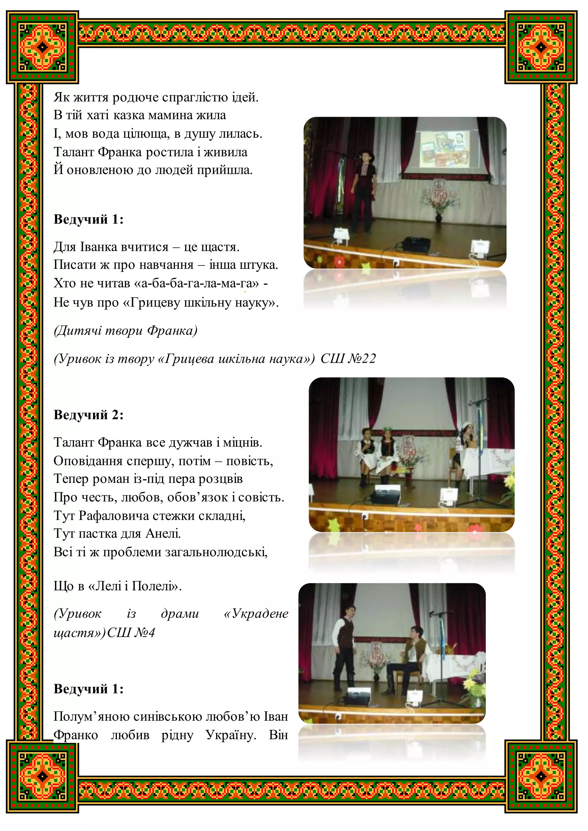 Як життя родюче спраглістю ідей.
В тій хаті казка мамина жила
І, мов вода цілюща, в душу лилась.
Талант Франка ростила і живила
Й оновленою до людей прийшла.
Ведучий 1:
Для Іванка вчитися – це щастя.
Писати ж про навчання – інша штука.
Хто не читав «а-ба-ба-га-ла-ма-га» -
Не чув про «Грицеву шкільну науку».
(Дитячі твори Франка)
(Уривок із твору «Грицева шкільна наука») СШ №22
Ведучий 2:
Талант Франка все дужчав і міцнів.
Оповідання спершу, потім – повість,
Тепер роман із-під пера розцвів
Про честь, любов, обов’язок і совість.
Тут Рафаловича стежки складні,
Тут пастка для Анелі.
Всі ті ж проблеми загальнолюдські,
Що в «Лелі і Полелі».
(Уривок із драми «Украдене
щастя»)СШ №4
Ведучий 1:
Полум’яною синівською любов’ю Іван
Франко любив рідну Україну. Він
 