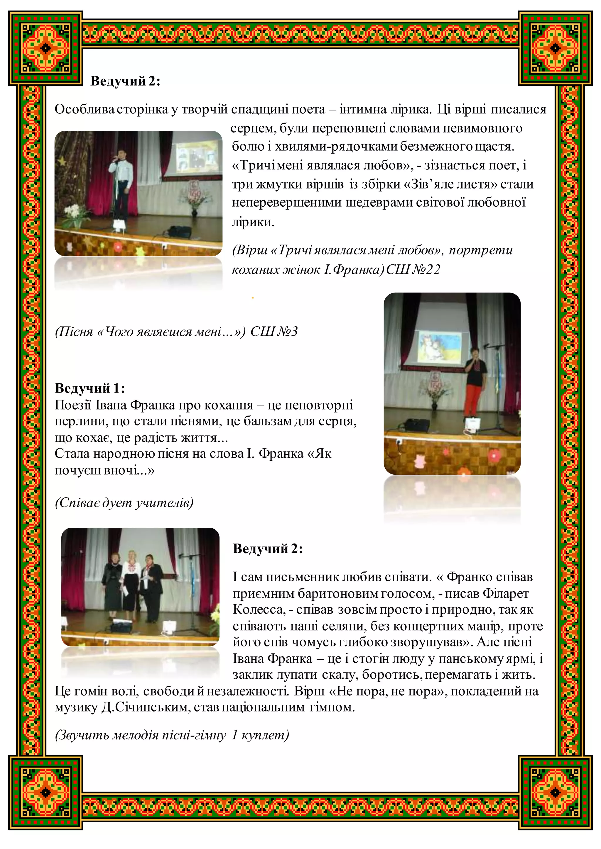 Ведучий 2:
Особливасторінка у творчій спадщині поета – інтимна лірика. Ці вірші писалися
серцем, були переповнені словами невимовного
болю і хвилями-рядочкамибезмежногощастя.
«Тричімені являлася любов», - зізнається поет, і
три жмутки віршів із збірки «Зів’яле листя» стали
неперевершеними шедеврами світової любовної
лірики.
(Вірш «Тричіявлялася мені любов», портрети
коханих жінок І.Франка)СШ №22
(Пісня «Чого являєшся мені…») СШ №3
Ведучий 1:
Поезії Івана Франка про кохання – це неповторні
перлини, що стали піснями, це бальзам для серця,
що кохає, це радість життя...
Стала народноюпісня на слова І. Франка «Як
почуєш вночі...»
(Співаєдует учителів)
Ведучий 2:
І сам письменник любив співати. « Франко співав
приємним баритоновим голосом, -писав Філарет
Колесса, - співав зовсім просто і природно, такяк
співають наші селяни, без концертних манір, проте
його спів чомусь глибоко зворушував». Але пісні
Івана Франка – це і стогін люду у панськомуярмі, і
заклик лупати скалу, боротись,перемагать і жить.
Це гомін волі, свободийнезалежності. Вірш «Не пора, не пора», покладений на
музику Д.Січинським, став національним гімном.
(Звучить мелодія пісні-гімну 1 куплет)
 