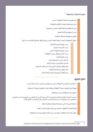 28
‫وتحليلها‬ ‫المعلومات‬ ‫تقييم‬
»»:‫حسب‬ ‫المعلومات‬ ‫مصداقية‬ ‫تقييم‬ ‫يتم‬
»»‫والشهادات‬ ‫األولية‬ ‫المصادر‬ ‫مصداقية‬ ‫مدى‬
»»‫الموجودة‬ ‫الجنسي‬ ‫العنف‬ ‫أنماط‬ ‫مع‬ ‫اتساقها‬ ‫مدى‬
»»‫الطبية‬ ‫األدلة‬ ‫مع‬ ‫اتساقها‬ ‫مدى‬
»»‫المعنية‬ ‫السلطات‬ ‫مسؤولية‬ ‫تقييم‬
»»:‫يلي‬ ‫ما‬ ‫حسب‬ ‫العام‬ ‫بالسياق‬ ‫يتعلق‬ ‫فيما‬ ‫الجنسي‬ ‫العنف‬ ‫أنماط‬ ‫لتحديد‬ ‫المعلومات‬ ‫تحليل‬
-	‫الضحية/الناجية‬ ‫هوية‬ ‫حسب‬
-	‫الحوادث‬ ‫مالبسات‬ ‫حسب‬
-	‫الضرر‬ /‫االنتهاك‬ ‫طبيعة‬ ‫حسب‬
-	‫االنتهاكات‬ ‫حدوث‬ ‫ومواقع‬ ‫أماكن‬ ‫حسب‬
-	  ‫الجناة‬ ‫هوية‬ ‫حسب‬
-	‫الجناة‬ ‫استخدمها‬ ‫التي‬ ‫األساليب‬
-	‫العنف‬ ‫حوادث‬ ‫وراء‬ ‫الكامنة‬ ‫األسباب‬
-	‫االحتجاز‬ ‫أماكن‬ ‫في‬ ‫تحدث‬ ‫التي‬ ‫بالحوادث‬ ‫يتعلق‬ ‫فيما‬
-	‫الحكومة‬ ‫باستجابة‬ ‫يتعلق‬ ‫فيما‬
-	‫لالدعاءات‬ ‫المسلحة‬ ‫المجموعات‬ ‫أفعال‬ ‫ردود‬
‫التوثيق‬ ‫نتائج‬
»»‫محددة‬ ‫فئة‬ ‫ضد‬ ‫أو‬ ،‫الزمن‬ ‫من‬ ‫معينة‬ ‫مدة‬ ‫على‬ ‫االنتهاكات‬ ‫من‬ ‫أنماط‬ ‫استخالص‬
»»‫إحصائية‬ ‫وبيانات‬ ‫معلومات‬ ‫وإقامة قاعدة‬ ‫االنتهاكات‬ ‫حدوث‬ ‫لظروف‬ ‫أشمل‬ ‫فهم‬
»»‫إنتشارها‬ ‫ومدى‬ ‫االنتهاكات‬ ‫حجم‬ ‫تقييم‬
»»‫فاعليــن‬ ‫مــن‬ ‫مجموعــات‬ ‫و‬ ‫حكومــي‬ ‫أو‬ ‫أمنــي‬ ‫جهــاز‬ ‫(أي‬ ‫ومحــددة‬ ‫واضحــة‬ ‫بطريقــة‬ ‫الجنــاة‬ ‫تحديــد‬
)‫االنتهــاكات‬ ‫مــن‬ ‫أنــواع‬ ‫بــأي‬ ‫تقــوم‬ ‫بالتحديــد‬ ‫مســلحة‬ ‫مجموعــات‬ ‫أو‬ ‫مجتمعييــن‬
»»‫الحالة‬ ‫لمعالجة‬ ‫السلطات‬ ‫تتخذها‬ ‫التي‬ ‫اإلجراءات‬ ‫متابعة‬
»»‫العام‬ ‫اإلنسان‬ ‫حقوق‬ ‫وضع‬ ‫في‬ ‫الحاصل‬ ‫التقهقر‬ ‫أو‬ ‫التقدم‬ ‫فهم‬
»»‫المعلومات‬ ‫ومصادر‬ ‫الشهود‬ ‫كشف‬ ‫دون‬ ‫من‬ ‫معينة‬ ‫انتهاكات‬ ‫حول‬ ‫أدلة‬ ‫توفير‬
Callamard A. Monitoring and Investigating Sexual Violence. Amnesty International; 2000 	28
60
 