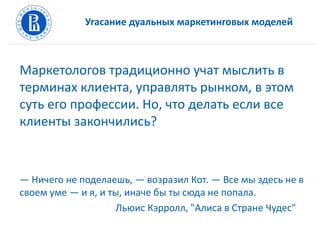 Угасание дуальных маркетинговых моделей
Маркетологов традиционно учат мыслить в
терминах клиента, управлять рынком, в этом
суть его профессии. Но, что делать если все
клиенты закончились?
— Ничего не поделаешь, — возразил Кот. — Все мы здесь не в
своем уме — и я, и ты, иначе бы ты сюда не попала.
Льюис Кэрролл, "Алиса в Стране Чудес"
 