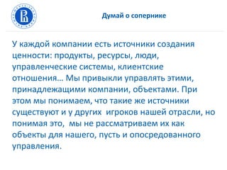 Думай о сопернике
У каждой компании есть источники создания
ценности: продукты, ресурсы, люди,
управленческие системы, клиентские
отношения… Мы привыкли управлять этими,
принадлежащими компании, объектами. При
этом мы понимаем, что такие же источники
существуют и у других игроков нашей отрасли, но
понимая это, мы не рассматриваем их как
объекты для нашего, пусть и опосредованного
управления.
 