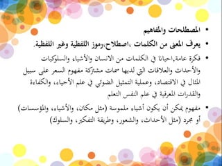 •‫واملفاهيم‬ ‫املصطلحات‬
•‫اللف‬ ‫وغري‬ ‫اللفظية‬ ‫،اصطالح،رموز‬ ‫الكلمات‬ ‫من‬ ‫املعىن‬ ‫يعرف‬‫ظية‬.
•‫عامة‬ ‫فكرة‬,‫كيات‬‫السلو‬‫و‬ ‫األشياء‬‫و‬ ‫االنسان‬ ‫من‬ ‫الكلمات‬ ‫يف‬ ‫احياان‬
‫عل‬ ‫السعر‬ ‫مفهوم‬ ‫كة‬‫مشرت‬ ‫مسات‬ ‫لديها‬ ‫اليت‬ ‫العالقات‬‫و‬ ‫األحداث‬‫و‬‫سبيل‬ ‫ى‬
‫األحي‬ ‫علم‬ ‫يف‬ ‫الضوئي‬ ‫التمثيل‬ ‫وعملية‬ ،‫االقتصاد‬ ‫يف‬ ‫املثال‬‫الكفاءة‬‫و‬ ،‫اء‬
‫التعلم‬ ‫النفس‬ ‫علم‬ ‫يف‬ ‫فية‬‫ر‬‫املع‬ ‫ات‬‫ر‬‫القد‬‫و‬
•‫ملموسة‬ ‫أشياء‬ ‫يكون‬ ‫أن‬ ‫ميكن‬ ‫مفهوم‬(‫املؤسس‬‫و‬ ،‫األشياء‬‫و‬ ،‫مكان‬ ‫مثل‬‫ات‬)
‫جمرد‬ ‫أو‬(‫السلوك‬‫و‬ ،‫التفكري‬ ‫يقة‬‫ر‬‫وط‬ ،‫الشعور‬‫و‬ ،‫األحداث‬ ‫مثل‬)
 