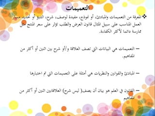 ‫التعميمات‬
‫التنبؤ‬ ،‫ح‬‫شر‬ ،‫لوصف‬ ‫مفيدة‬ ،‫منوذج‬ ‫أو‬ ،‫املبادئ‬‫و‬ ‫التعميمات‬ ‫من‬ ‫املعرفة‬‫مسار‬ ‫حتديد‬ ‫أو‬
‫سع‬ ‫على‬ ‫تؤثر‬ ‫الطلب‬‫و‬ ‫العرض‬ ‫قانون‬ ‫املثال‬ ‫سبيل‬ ‫على‬ ‫املناسب‬ ‫العمل‬‫مثل‬ ‫املنتج‬ ‫ر‬
‫الكفاءة‬ ‫ألكثر‬ ‫دائما‬ ‫ممارسة‬.
–‫و‬ ‫العالقة‬ ‫تصف‬ ‫اليت‬ ‫البياانت‬ ‫هي‬ ‫التعميمات‬/‫اثنني‬ ‫بني‬ ‫ح‬‫شر‬ ‫أو‬‫من‬ ‫أكثر‬ ‫أو‬
‫املفاهيم‬.
–‫اخ‬ ‫مت‬ ‫اليت‬ ‫التعميمات‬ ‫على‬ ‫أمثلة‬ ‫هي‬ ‫ايت‬‫ر‬‫النظ‬‫و‬ ‫انني‬‫و‬‫الق‬‫و‬ ‫املبادئ‬‫تبارها‬
–‫يصف‬ ‫أن‬ ‫بيان‬ ‫هو‬ ‫العلم‬ ‫يف‬ ‫القانون‬)‫ح‬‫شر‬ ‫ليس‬)‫من‬ ‫أكثر‬ ‫أو‬ ‫اثنني‬ ‫العالقةبني‬
‫املفاهيم‬
 