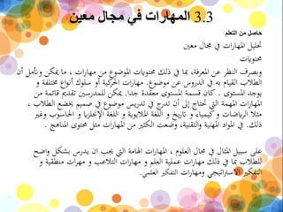 3.3‫معين‬ ‫مجال‬ ‫في‬ ‫المهارات‬
‫التعلم‬ ‫من‬ ‫حاصل‬
‫معني‬ ‫جمال‬ ‫يف‬ ‫ات‬‫ر‬‫املها‬ ‫حتليل‬
‫حمتوايت‬
‫وأنمل‬ ‫ميكن‬ ‫ما‬ ، ‫ات‬‫ر‬‫مها‬ ‫من‬ ‫املوضوع‬ ‫حمتوايت‬ ‫ذلك‬ ‫يف‬ ‫مبا‬ ،‫املعرفة‬ ‫عن‬ ‫النظر‬ ‫وبصرف‬‫أن‬
‫موضوع‬ ‫عن‬ ‫الدروس‬ ‫يف‬ ‫به‬ ‫القيام‬ ‫الطالب‬.‫خمتلفة‬ ‫اع‬‫و‬‫أن‬ ‫سلوك‬ ‫أو‬ ‫كية‬‫احلر‬ ‫ات‬‫ر‬‫مها‬‫و‬
‫املستوى‬ ‫يوجد‬.‫جدا‬ ‫معقدة‬ ‫املستوى‬ ‫قسمة‬ ‫كان‬.‫من‬ ‫قائمة‬ ‫تقدمي‬ ‫للمدرسني‬ ‫ميكن‬
‫ا‬ ‫خيضع‬ ‫صميم‬ ‫يف‬ ‫موضوع‬ ‫يس‬‫ر‬‫تد‬ ‫يف‬ ‫ج‬‫تدر‬ ‫أن‬ ‫إىل‬ ‫حتتاج‬ ‫اليت‬ ‫املهمة‬ ‫ات‬‫ر‬‫املها‬، ‫لطالب‬
‫و‬ ‫احلاسوب‬ ‫و‬ ‫اي‬‫ز‬‫اإلجنل‬ ‫اللغة‬ ‫و‬ ‫املاليوية‬ ‫اللغة‬ ‫و‬ ‫يخ‬‫ر‬‫ات‬ ‫و‬ ‫كيمياء‬‫و‬ ‫ايضات‬‫ر‬‫ال‬ ‫مثال‬‫غري‬
‫ذلك‬.‫املناه‬ ‫حمتوى‬ ‫مثل‬ ‫ات‬‫ر‬‫املها‬ ‫من‬ ‫الكثري‬ ‫وضعت‬ ،‫التقنية‬‫و‬ ‫املهنية‬ ‫اد‬‫و‬‫امل‬ ‫يف‬‫ج‬.
‫اض‬‫و‬ ‫بشكل‬ ‫يدرس‬ ‫ان‬ ‫جيب‬ ‫اليت‬ ‫اهلامة‬ ‫ات‬‫ر‬‫املها‬ ، ‫العلوم‬ ‫جمال‬ ‫يف‬ ‫املثال‬ ‫سبيل‬ ‫على‬‫ح‬
‫و‬ ‫منطقية‬ ‫ات‬‫ر‬‫مه‬ ‫و‬ ‫التالعب‬ ‫ات‬‫ر‬‫مها‬ ‫و‬ ‫العلم‬ ‫عملية‬ ‫ات‬‫ر‬‫مها‬ ‫ذلك‬ ‫يف‬ ‫مبا‬ ‫للطالب‬
‫ات‬‫ر‬‫ومها‬ ‫اتيجي‬‫رت‬‫االس‬ ‫التفكري‬‫العلمي‬ ‫التفكري‬.
 