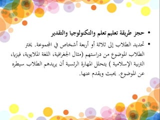 •‫تعليم‬ ‫طريقة‬ ‫حجز‬‫والتقدير‬ ‫والتكنولوجيا‬ ‫تعلم‬
•‫اجملموعة‬ ‫يف‬ ‫أشخاص‬ ‫بعة‬‫ر‬‫أ‬ ‫أو‬ ‫ثالثة‬ ‫إىل‬ ‫الطالب‬ ‫حتديد‬.‫خيرت‬
‫استهم‬‫ر‬‫د‬ ‫من‬ ‫املوضوع‬ ‫الطالب‬(‫امل‬ ‫اللغة‬ ،‫افية‬‫ر‬‫اجلغ‬ ‫مثال‬،‫اي‬‫ز‬‫في‬ ،‫اليوية‬
‫اإلسالمية‬ ‫بية‬‫رت‬‫ال‬)‫يدهم‬‫ر‬‫ي‬ ‫أن‬ ‫ئسية‬‫ر‬‫ال‬ ‫املهارة‬ ‫يتحلل‬‫سيطره‬ ‫الطالب‬
‫املوضوع‬ ‫عن‬.‫عنها‬ ‫ويقدم‬ ‫حيبث‬.
 