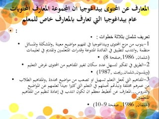 ‫احمل‬ ‫املعارف‬ ‫اجملموعة‬ ‫ان‬ ‫بيداغوجيا‬ ‫احملتوى‬ ‫عن‬ ‫املعارف‬‫توايت‬
‫للمعلم‬ ‫خاص‬ ‫ابملعارف‬ ‫تعارف‬ ‫اليت‬ ‫بيداغوجيا‬ ‫عام‬
• :
• ‫خطوات‬ ‫بثالثة‬ ‫شلمان‬ ‫تعريف‬:
• 1-‫معينة‬ ‫اضيع‬‫و‬‫م‬ ‫تفهيم‬ ‫يف‬ ‫وبيداغوجيا‬ ‫احملتوى‬ ‫ج‬‫مز‬ ‫من‬ ‫ينوب‬,‫امل‬‫و‬ ‫املشكلة‬‫و‬‫سائل‬
‫منظمة‬,‫يف‬ ‫وتقدمي‬ ‫املتعلمني‬ ‫ات‬‫ر‬‫وقد‬ ‫املتنوعة‬ ‫الفائدة‬ ‫يف‬ ‫لتطبيق‬ ‫انتدب‬‫و‬‫تعليمات‬
• (‫شلمان‬,1986,‫صفحة‬8)
• 2-‫ال‬ ‫غرض‬ ‫احملتوى‬ ‫من‬ ‫املفاهيم‬ ‫تغيري‬ ‫سكان‬ ‫عدد‬ ‫لتسهل‬ ‫تفكري‬ ‫يف‬ ‫يق‬‫ر‬‫الط‬‫تعليم‬
• (‫ويلسون‬,‫شلمان‬,‫رجيت‬,1987)
• 3-‫حمددة‬ ‫اضيع‬‫و‬‫م‬ ‫من‬ ‫تصعب‬ ‫او‬ ‫تسهيل‬ ‫التعلم‬ ‫جتعل‬ ‫اليت‬ ‫املفاهيم‬,‫املفاهي‬‫و‬‫الطالب‬ ‫م‬
‫ا‬ ‫عن‬ ‫تعلمهم‬ ‫جيدا‬ ‫ا‬‫ري‬‫كث‬‫اليت‬ ‫التعلم‬ ‫يف‬ ‫حتملهم‬ ‫ونبذهتم‬ ‫خمتلفة‬ ‫عمرهم‬ ‫من‬‫اضيع‬‫و‬‫مل‬
‫الدروس‬‫و‬...‫املفاهي‬ ‫من‬ ‫تنظيم‬ ‫إعادة‬ ‫يف‬ ‫انتدب‬ ‫تكون‬ ‫ان‬ ‫معظم‬ ‫ختطيط‬ ‫عن‬ ‫املعارف‬‫م‬
‫املتعلمني‬
• (‫شلمان‬,1986,‫صفحة‬9-10)
 