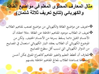 ‫الطاقة‬ ‫مواضيع‬ ‫في‬ ‫المعلم‬ ‫المحتوى‬ ‫المعارف‬ ‫مثال‬
‫والكهربائي‬(‫شلمان‬ ‫ثالثة‬ ‫تعريف‬ ‫تتابع‬)
-‫مل‬ ‫تصعب‬ ‫اضيع‬‫و‬‫م‬ ‫من‬ ‫ابئي‬‫ر‬‫الكه‬‫و‬ ‫الطاقة‬ ‫اضيع‬‫و‬‫م‬ ‫عن‬ ‫يف‬‫ر‬‫تع‬‫الطالب‬ ‫فاهيم‬
‫الطاقة‬ ‫عن‬ ‫اخلاطئة‬ ‫املفاهيم‬ ‫موجود‬ ‫الطالب‬ ‫ان‬ ‫يف‬‫ر‬‫تع‬.‫اعت‬ ‫مثال‬‫أن‬ ‫قاد‬
‫اخلفيف‬ ‫األجسام‬ ‫من‬ ‫بسرعة‬ ‫يسقط‬ ‫دائما‬ ‫الثقيل‬ ‫األجسام‬.‫لكن‬‫و‬‫من‬
‫است‬ ‫ابئي‬‫ر‬‫الكه‬ ‫التيار‬ ‫يعتقد‬ ‫الطالب‬ ‫أن‬ ‫ابئي‬‫ر‬‫الكه‬ ‫املوضوع‬‫املصابيح‬ ‫يف‬ ‫عمال‬
‫املصابيح‬ ‫سطوع‬ ‫أقل‬ ‫تسبب‬ ‫اليت‬ ‫ابئي‬‫ر‬‫الكه‬ ‫ائر‬‫و‬‫الد‬ ‫من‬
‫املعر‬ ‫اع‬‫ر‬‫كالص‬‫املفاهيم‬ ‫التغيري‬‫و‬ ‫التعليم‬ ‫ختطط‬ ‫أن‬ ‫املعارف‬‫أحسن‬ ‫ميكن‬ ‫يف‬
‫بنفسهم‬ ‫اخلاطئة‬ ‫املفاهيم‬ ‫ملعاجل‬ ‫الطالب‬ ‫مبساعدة‬ ‫استعماهلا‬
 