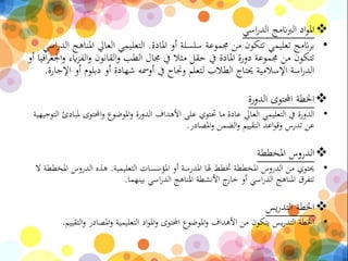 ‫اسي‬‫ر‬‫الد‬ ‫الربانمج‬ ‫اد‬‫و‬‫امل‬
•‫املادة‬ ‫أو‬ ‫سلسلة‬ ‫جمموعة‬ ‫من‬ ‫تتكون‬ ‫تعليمي‬ ‫انمج‬‫ر‬‫ب‬.‫املن‬ ‫العايل‬ ‫التعليمي‬‫اسي‬‫ر‬‫الد‬ ‫اهج‬
‫اي‬‫ز‬‫الف‬‫و‬ ‫القانون‬‫و‬ ‫الطب‬ ‫جمال‬ ‫يف‬ ‫مثال‬ ‫حقل‬ ‫يف‬ ‫املادة‬ ‫دورة‬ ‫جمموعة‬ ‫من‬ ‫تتكون‬‫أو‬ ‫افيا‬‫ر‬‫اجلغ‬‫و‬ ‫ء‬
‫أو‬ ‫دبلوم‬ ‫أو‬ ‫شهادة‬ ‫أومسه‬ ‫يف‬ ‫وجناح‬ ‫لتعلم‬ ‫الطالب‬ ‫حيتاج‬ ‫اإلسالمية‬ ‫اسة‬‫ر‬‫الد‬‫اإلجارة‬.
‫الدورة‬ ‫احملتوى‬ ‫اخلطة‬
•‫احملتوى‬‫و‬ ‫املوضوع‬‫و‬ ‫الدورة‬ ‫األهداف‬ ‫على‬ ‫حتتوي‬ ‫ما‬ ‫عادة‬ ‫العايل‬ ‫التعليمي‬ ‫يف‬ ‫الدورة‬‫التوجيهية‬ ‫ملبادئ‬
‫املصادر‬‫و‬ ‫الضمن‬‫و‬ ‫التقييم‬ ‫اعد‬‫و‬‫وق‬ ‫تدرس‬ ‫عن‬.
‫املخططة‬ ‫الدروس‬
•‫التعليمية‬ ‫املؤسسات‬ ‫أو‬ ‫املدرسة‬ ‫هلا‬ ‫ختطط‬ ‫املخططة‬ ‫الدروس‬ ‫من‬ ‫حيتوي‬.‫ا‬ ‫الدروس‬ ‫هذه‬‫ال‬ ‫ملخططة‬
‫بينهما‬ ‫اسي‬‫ر‬‫الد‬ ‫املناهج‬ ‫األنشطة‬ ‫ج‬‫خار‬ ‫أو‬ ‫اسي‬‫ر‬‫الد‬ ‫املناهج‬ ‫تتفرق‬.
‫يس‬‫ر‬‫التد‬ ‫اخلطة‬
•‫و‬ ‫املصادر‬‫و‬ ‫التعليمية‬ ‫اد‬‫و‬‫امل‬‫و‬ ‫احملتوى‬ ‫املوضوع‬‫و‬ ‫األهداف‬ ‫من‬ ‫يتكون‬ ‫يس‬‫ر‬‫التد‬ ‫اخلطة‬‫التقييم‬.
 