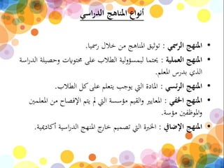 ‫اسي‬‫ر‬‫الد‬ ‫املناهج‬ ‫أنواع‬
•‫الرمسي‬ ‫املنهج‬:‫رمسيا‬ ‫خالل‬ ‫من‬ ‫املناهج‬ ‫توثيق‬.
•‫العملية‬ ‫املنهج‬:‫و‬ ‫حمتوايت‬ ‫على‬ ‫الطالب‬ ‫لية‬‫و‬‫لبمسؤ‬ ‫حيتما‬‫اسة‬‫ر‬‫الد‬ ‫حصيلة‬
‫املعلم‬ ‫بدرس‬ ‫الذي‬.
•‫ئسي‬‫ر‬‫ال‬ ‫املنهج‬:‫الطالب‬ ‫كل‬‫على‬ ‫يتعلم‬ ‫يوجب‬ ‫اليت‬ ‫املادة‬.
•‫اخلفي‬ ‫املنهج‬:‫اإلفص‬ ‫يتم‬ ‫مل‬ ‫اليت‬ ‫مؤسسة‬ ‫القيم‬‫و‬ ‫املعايري‬‫املعلمني‬ ‫من‬ ‫اح‬
‫مؤسة‬ ‫املوظفني‬‫و‬.
•‫اإلضايف‬ ‫املنهج‬:‫اسية‬‫ر‬‫الد‬ ‫املنهج‬ ‫ج‬‫خار‬ ‫تصميم‬ ‫اليت‬ ‫اخلربة‬‫أكادميية‬.
 