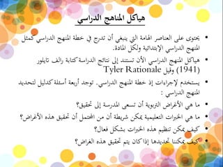 ‫اسي‬‫ر‬‫الد‬ ‫املناهج‬ ‫هياكل‬
•‫املنهج‬ ‫خطة‬ ‫يف‬ ‫ج‬‫تدر‬ ‫أن‬ ‫ينبغي‬ ‫اليت‬ ‫اهلامة‬ ‫العناصر‬ ‫على‬ ‫حيتوى‬‫كمثل‬‫اسي‬‫ر‬‫الد‬
‫املادة‬ ‫لكل‬‫و‬ ‫اإلبتدائية‬ ‫اسي‬‫ر‬‫الد‬ ‫املنهج‬.
•‫الف‬‫ر‬ ‫كتابة‬‫اسة‬‫ر‬‫الد‬ ‫نتائج‬ ‫إىل‬ ‫تستند‬ ‫األن‬ ‫اسي‬‫ر‬‫الد‬ ‫املنهج‬ ‫هياكل‬‫اتيلور‬
(1941)‫وقيل‬Tyler Rationale
•‫اسي‬‫ر‬‫الد‬ ‫املنهج‬ ‫خطة‬ ‫إذ‬ ‫اءات‬‫ر‬‫إلج‬ ‫يستخدم‬.‫كدليل‬‫أسئلة‬ ‫بعة‬‫ر‬‫أ‬ ‫توجد‬‫لتحديد‬
‫اسي‬‫ر‬‫الد‬ ‫املنهج‬:
•‫حتقيق؟‬ ‫إىل‬ ‫املدرسة‬ ‫تسعى‬ ‫أن‬ ‫بوية‬‫رت‬‫ال‬ ‫اض‬‫ر‬‫األغ‬ ‫هي‬ ‫ما‬
•‫ه‬ ‫حتقيق‬ ‫أن‬ ‫احملتمل‬ ‫من‬ ‫أن‬ ‫يطة‬‫ر‬‫ش‬ ‫ميكن‬ ‫التعليمية‬ ‫ات‬‫رب‬‫اخل‬ ‫هي‬ ‫ما‬‫اض؟‬‫ر‬‫األغ‬ ‫ذه‬
•‫فعال؟‬ ‫بشكل‬ ‫ات‬‫رب‬‫اخل‬ ‫هذه‬ ‫تنظيم‬ ‫ميكن‬ ‫كيف‬
•‫اض؟‬‫ر‬‫الغ‬ ‫هذه‬ ‫حتقيق‬ ‫يتم‬ ‫كان‬‫إذا‬ ‫حتديدها‬ ‫ميكننا‬ ‫كيف‬
 