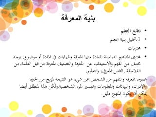 ‫المعرفة‬ ‫بنية‬
•‫التعلم‬ ‫نتائج‬
•.1‫التعلم‬ ‫بنية‬ ‫حتليل‬
•‫حمتوايت‬
•‫للمادة‬ ‫اسية‬‫ر‬‫الد‬ ‫املناهج‬ ‫حمتوى‬‫منها‬‫م‬ ‫أو‬ ‫املادة‬ ‫يف‬ ‫ات‬‫ر‬‫املها‬‫و‬ ‫املعرفة‬‫وضوع‬.‫يوجد‬
‫عن‬ ‫االستيعاب‬‫و‬ ‫الفهم‬ ‫من‬ ‫خمتلف‬‫م‬ ‫املعرفة‬ ‫التصنيف‬‫و‬ ‫املعرفة‬‫قبل‬ ‫ن‬‫من‬ ‫العلماء‬
‫الفالسفة‬,‫التعليم‬‫و‬ ،‫املعريف‬ ‫النفس‬.
‫عموما‬,‫التفهم‬‫و‬ ‫املعرفة‬‫الشخص‬ ‫من‬‫هو‬ ‫شيء‬ ‫عن‬‫ال‬‫اخلرب‬ ‫من‬ ‫يج‬‫ز‬‫مل‬ ‫نتيجة‬‫ة‬
‫الشخصية‬ ‫املرء‬ ‫وتفسري‬ ‫املعلومات‬‫و‬ ‫البياانت‬‫و‬ ،‫اك‬‫ر‬‫اإلد‬‫و‬.‫أ‬ ‫املنطلق‬ ‫هذا‬ ‫لكن‬‫و‬‫يضا‬
‫دليل‬ ‫املنهج‬ ‫يكون‬ ‫أن‬ ‫ميكن‬.
 