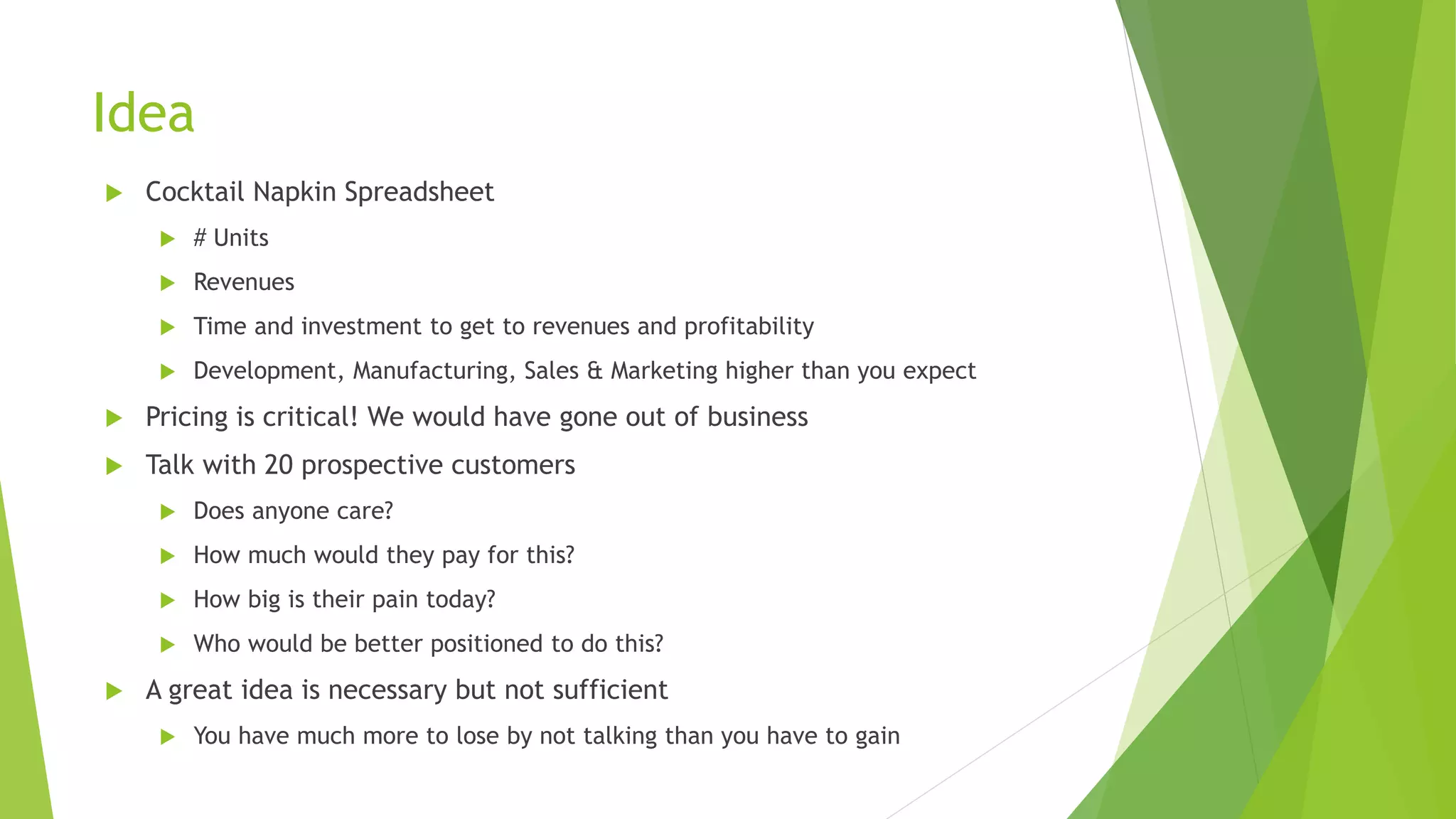 Idea
 Cocktail Napkin Spreadsheet
 # Units
 Revenues
 Time and investment to get to revenues and profitability
 Development, Manufacturing, Sales & Marketing higher than you expect
 Pricing is critical! We would have gone out of business
 Talk with 20 prospective customers
 Does anyone care?
 How much would they pay for this?
 How big is their pain today?
 Who would be better positioned to do this?
 A great idea is necessary but not sufficient
 You have much more to lose by not talking than you have to gain
 
