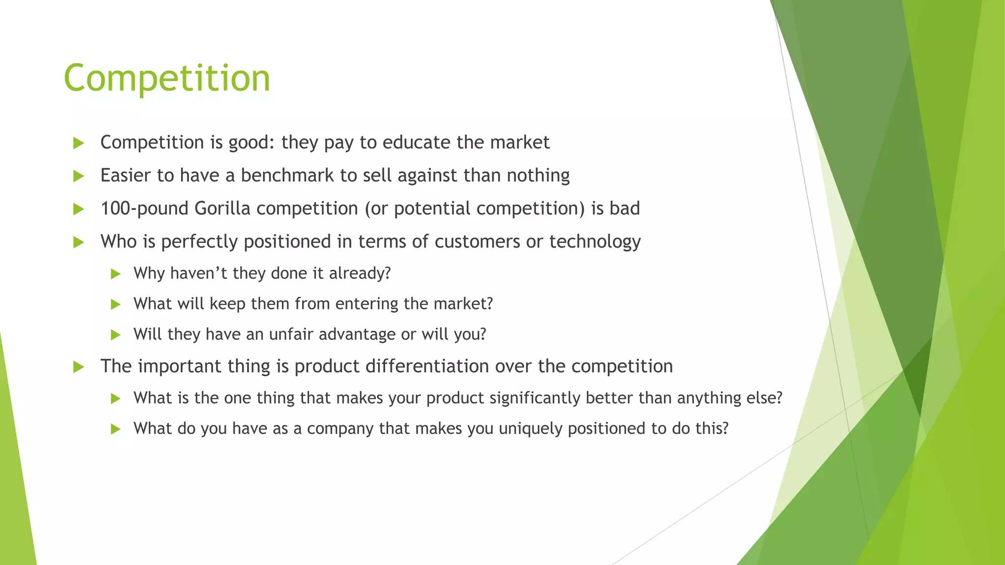 Competition
 Competition is good: they pay to educate the market
 Easier to have a benchmark to sell against than nothing
 100-pound Gorilla competition (or potential competition) is bad
 Who is perfectly positioned in terms of customers or technology
 Why haven’t they done it already?
 What will keep them from entering the market?
 Will they have an unfair advantage or will you?
 The important thing is product differentiation over the competition
 What is the one thing that makes your product significantly better than anything else?
 What do you have as a company that makes you uniquely positioned to do this?
 