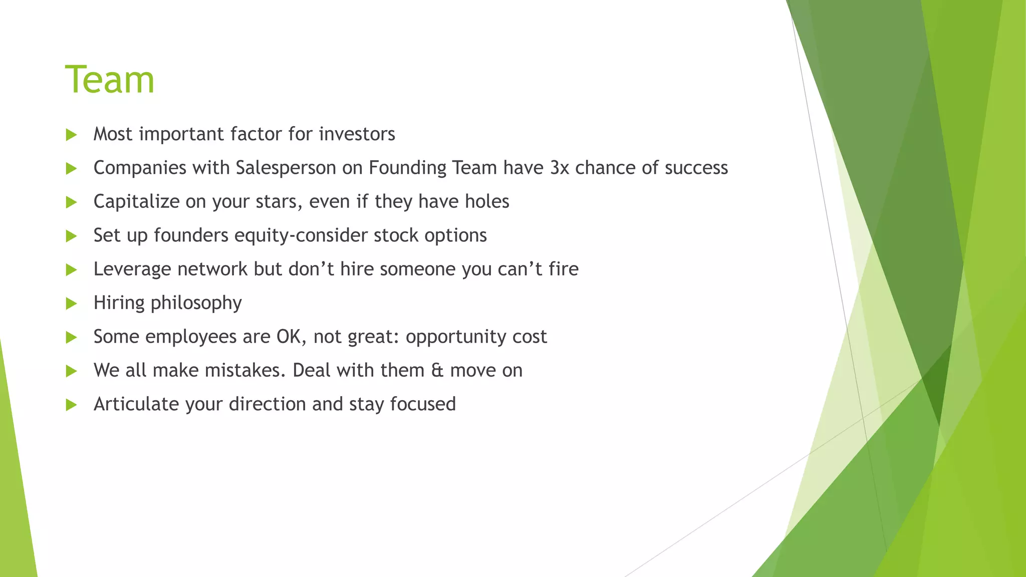 Team
 Most important factor for investors
 Companies with Salesperson on Founding Team have 3x chance of success
 Capitalize on your stars, even if they have holes
 Set up founders equity-consider stock options
 Leverage network but don’t hire someone you can’t fire
 Hiring philosophy
 Some employees are OK, not great: opportunity cost
 We all make mistakes. Deal with them & move on
 Articulate your direction and stay focused
 