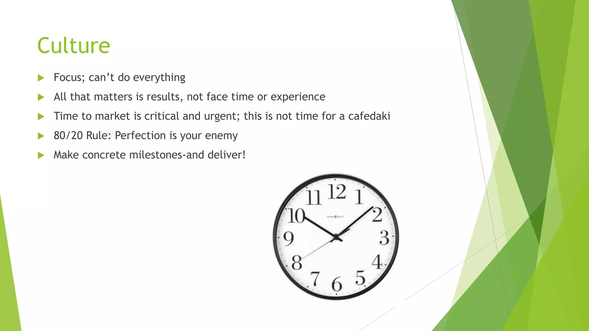 Culture
 Focus; can’t do everything
 All that matters is results, not face time or experience
 Time to market is critical and urgent; this is not time for a cafedaki
 80/20 Rule: Perfection is your enemy
 Make concrete milestones-and deliver!
 