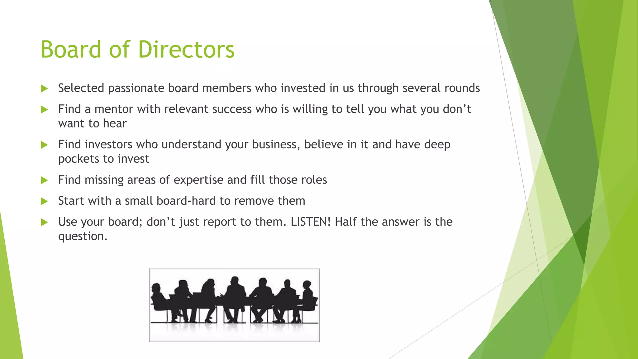 Board of Directors
 Selected passionate board members who invested in us through several rounds
 Find a mentor with relevant success who is willing to tell you what you don’t
want to hear
 Find investors who understand your business, believe in it and have deep
pockets to invest
 Find missing areas of expertise and fill those roles
 Start with a small board-hard to remove them
 Use your board; don’t just report to them. LISTEN! Half the answer is the
question.
 
