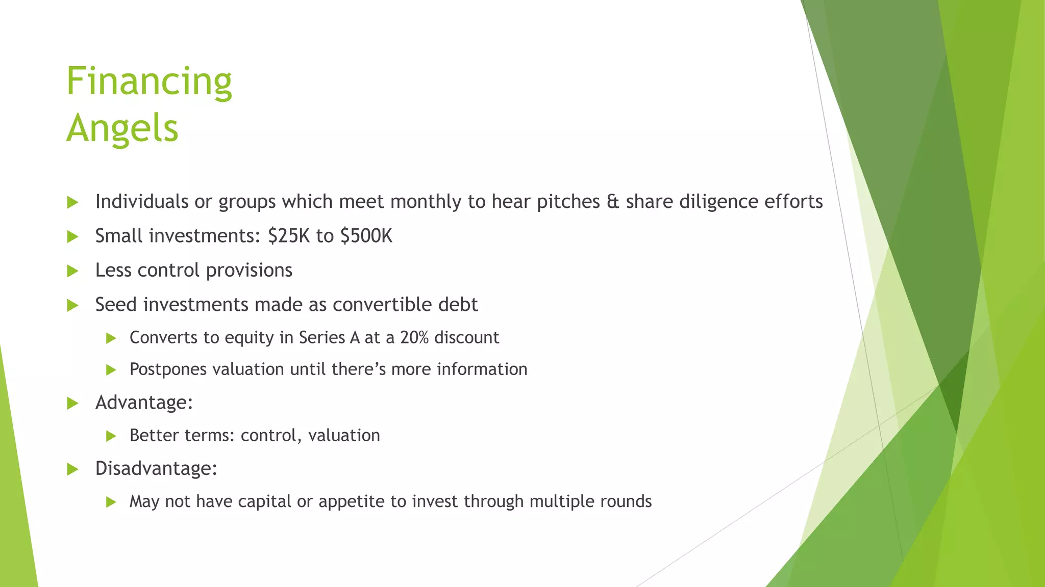 Financing
Angels
 Individuals or groups which meet monthly to hear pitches & share diligence efforts
 Small investments: $25K to $500K
 Less control provisions
 Seed investments made as convertible debt
 Converts to equity in Series A at a 20% discount
 Postpones valuation until there’s more information
 Advantage:
 Better terms: control, valuation
 Disadvantage:
 May not have capital or appetite to invest through multiple rounds
 