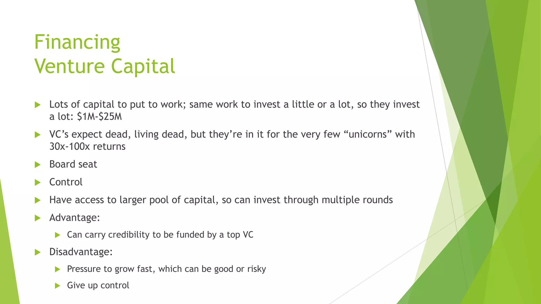 Financing
Venture Capital
 Lots of capital to put to work; same work to invest a little or a lot, so they invest
a lot: $1M-$25M
 VC’s expect dead, living dead, but they’re in it for the very few “unicorns” with
30x-100x returns
 Board seat
 Control
 Have access to larger pool of capital, so can invest through multiple rounds
 Advantage:
 Can carry credibility to be funded by a top VC
 Disadvantage:
 Pressure to grow fast, which can be good or risky
 Give up control
 