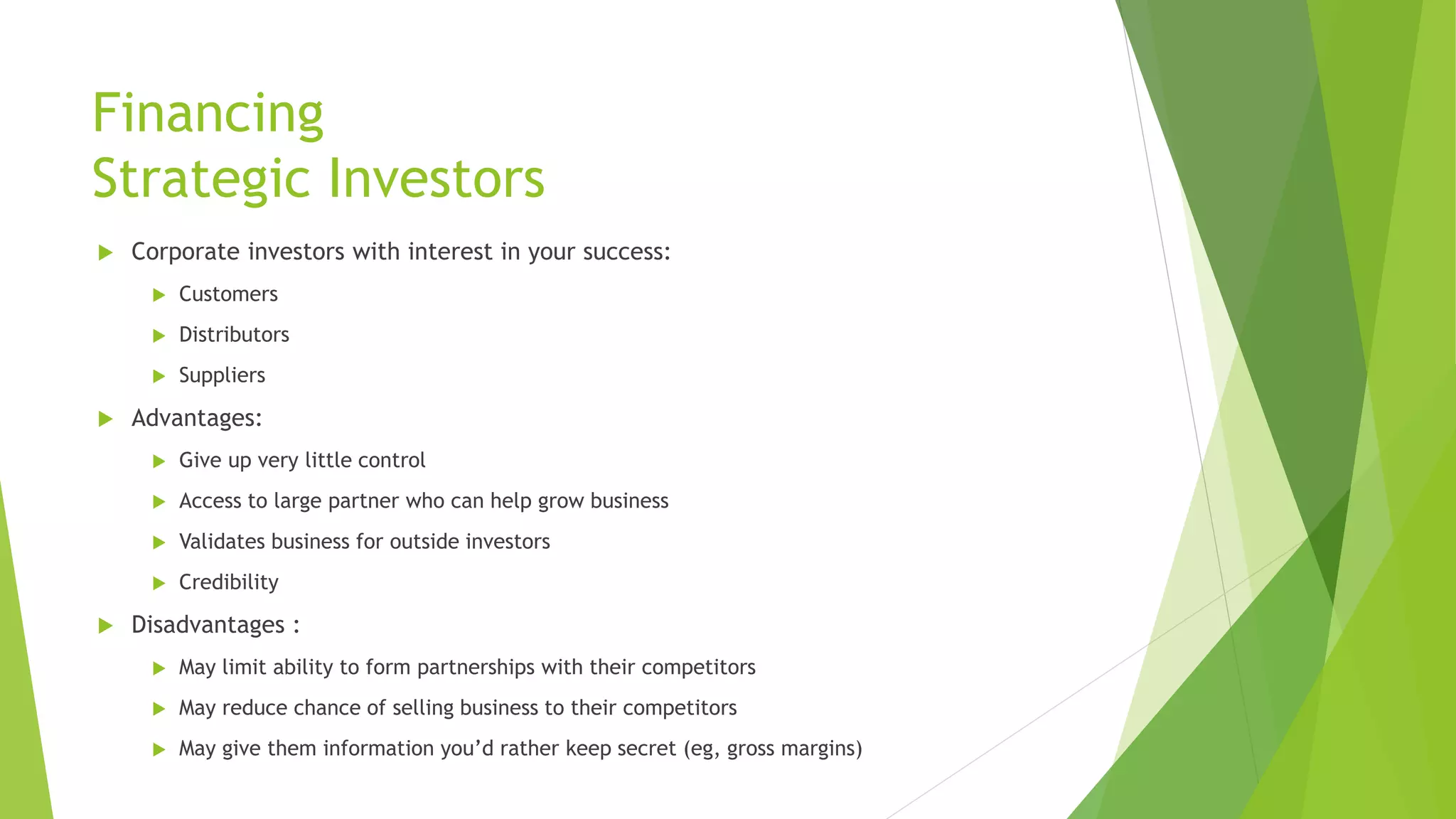 Financing
Strategic Investors
 Corporate investors with interest in your success:
 Customers
 Distributors
 Suppliers
 Advantages:
 Give up very little control
 Access to large partner who can help grow business
 Validates business for outside investors
 Credibility
 Disadvantages :
 May limit ability to form partnerships with their competitors
 May reduce chance of selling business to their competitors
 May give them information you’d rather keep secret (eg, gross margins)
 
