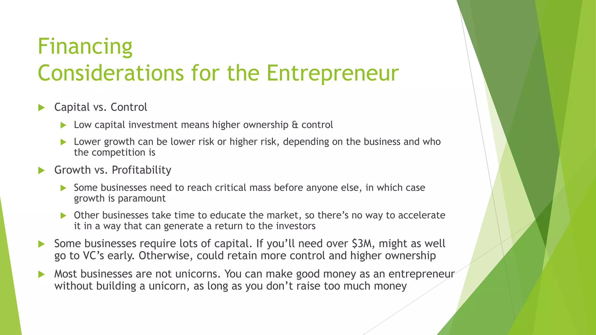 Financing
Considerations for the Entrepreneur
 Capital vs. Control
 Low capital investment means higher ownership & control
 Lower growth can be lower risk or higher risk, depending on the business and who
the competition is
 Growth vs. Profitability
 Some businesses need to reach critical mass before anyone else, in which case
growth is paramount
 Other businesses take time to educate the market, so there’s no way to accelerate
it in a way that can generate a return to the investors
 Some businesses require lots of capital. If you’ll need over $3M, might as well
go to VC’s early. Otherwise, could retain more control and higher ownership
 Most businesses are not unicorns. You can make good money as an entrepreneur
without building a unicorn, as long as you don’t raise too much money
 