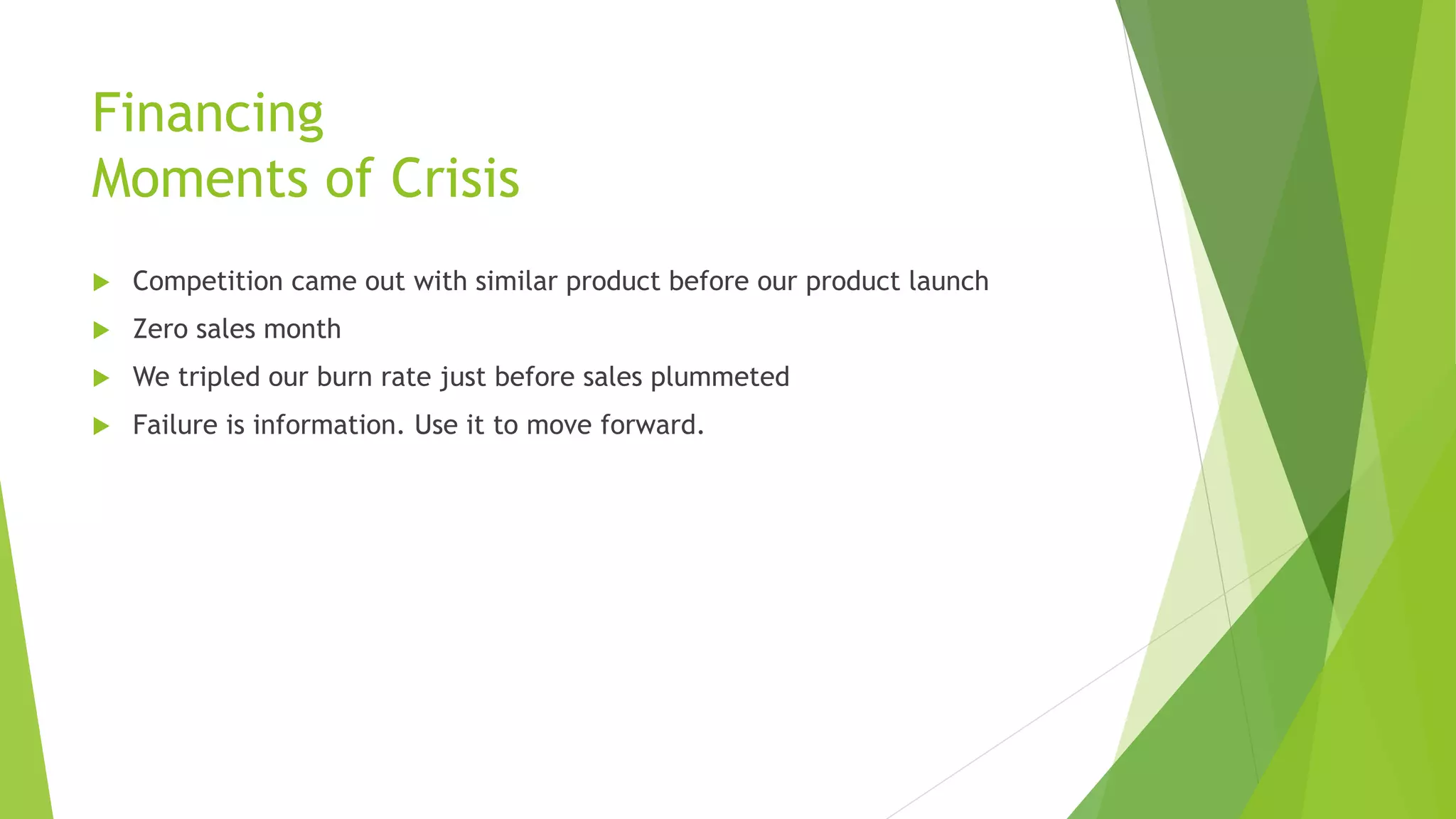 Financing
Moments of Crisis
 Competition came out with similar product before our product launch
 Zero sales month
 We tripled our burn rate just before sales plummeted
 Failure is information. Use it to move forward.
 
