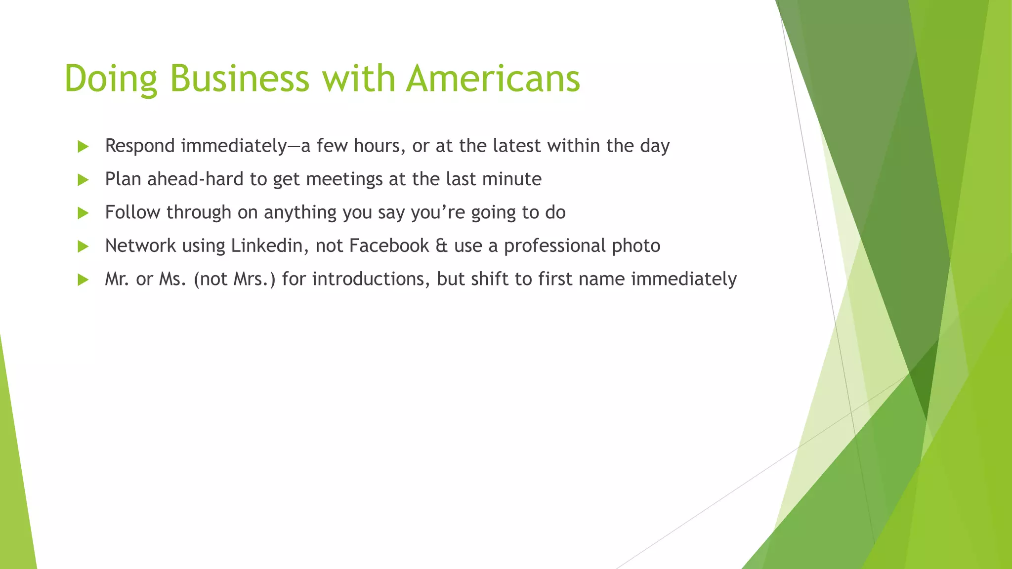 Doing Business with Americans
 Respond immediately—a few hours, or at the latest within the day
 Plan ahead-hard to get meetings at the last minute
 Follow through on anything you say you’re going to do
 Network using Linkedin, not Facebook & use a professional photo
 Mr. or Ms. (not Mrs.) for introductions, but shift to first name immediately
 