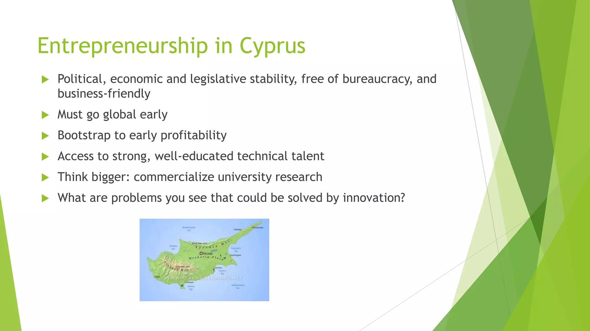 Entrepreneurship in Cyprus
 Political, economic and legislative stability, free of bureaucracy, and
business-friendly
 Must go global early
 Bootstrap to early profitability
 Access to strong, well-educated technical talent
 Think bigger: commercialize university research
 What are problems you see that could be solved by innovation?
 