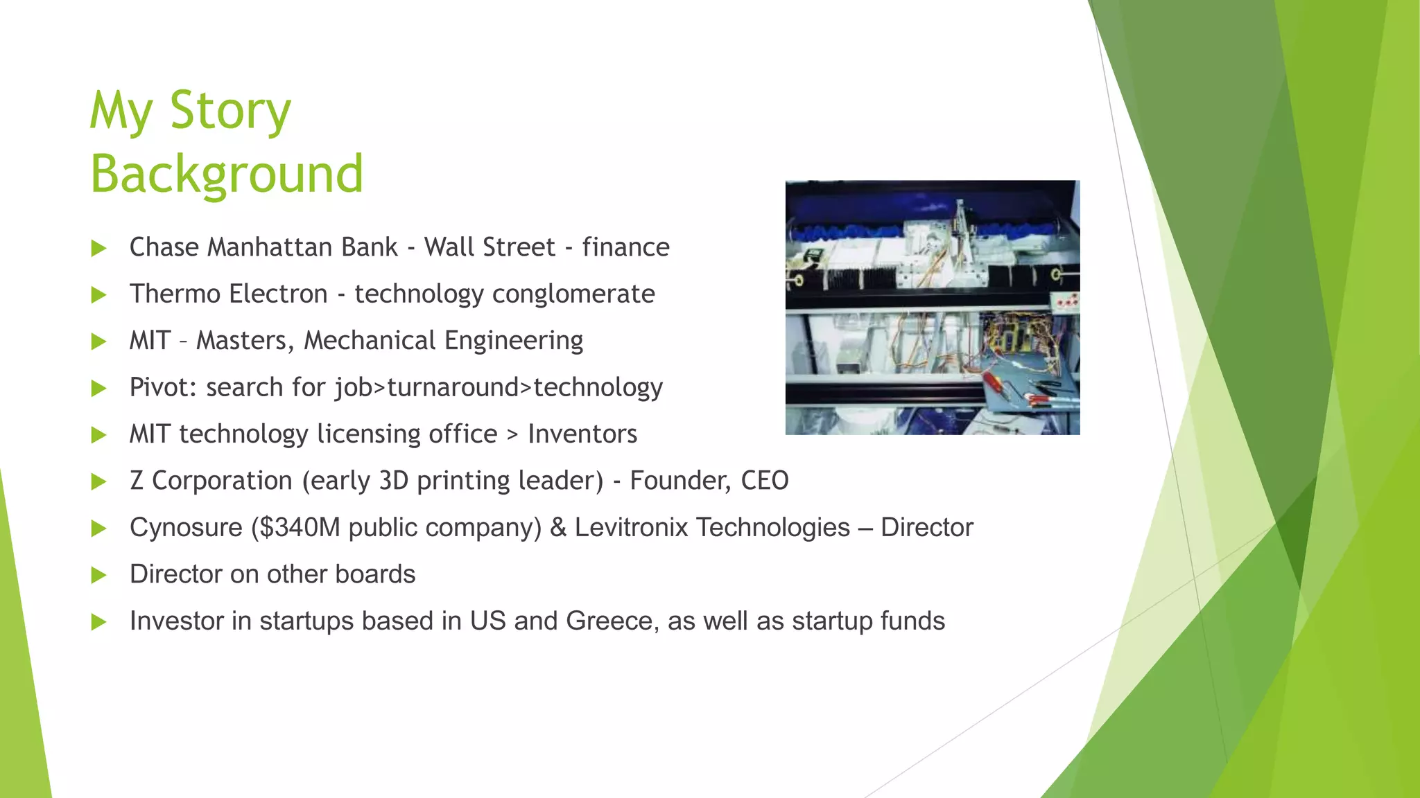 My Story
Background
 Chase Manhattan Bank - Wall Street - finance
 Thermo Electron - technology conglomerate
 MIT – Masters, Mechanical Engineering
 Pivot: search for job>turnaround>technology
 MIT technology licensing office > Inventors
 Z Corporation (early 3D printing leader) - Founder, CEO
 Cynosure ($340M public company) & Levitronix Technologies – Director
 Director on other boards
 Investor in startups based in US and Greece, as well as startup funds
 