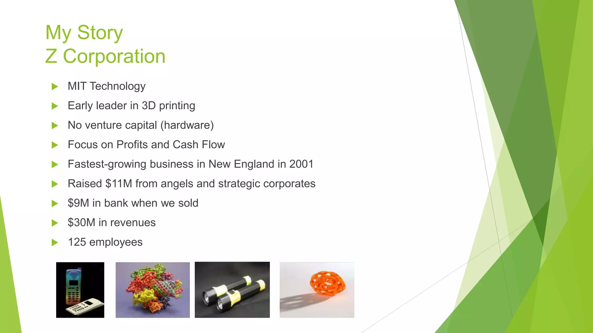My Story
Z Corporation
 MIT Technology
 Early leader in 3D printing
 No venture capital (hardware)
 Focus on Profits and Cash Flow
 Fastest-growing business in New England in 2001
 Raised $11M from angels and strategic corporates
 $9M in bank when we sold
 $30M in revenues
 125 employees
 
