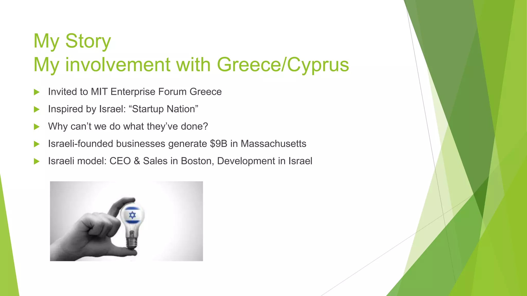 My Story
My involvement with Greece/Cyprus
 Invited to MIT Enterprise Forum Greece
 Inspired by Israel: “Startup Nation”
 Why can’t we do what they’ve done?
 Israeli-founded businesses generate $9B in Massachusetts
 Israeli model: CEO & Sales in Boston, Development in Israel
 