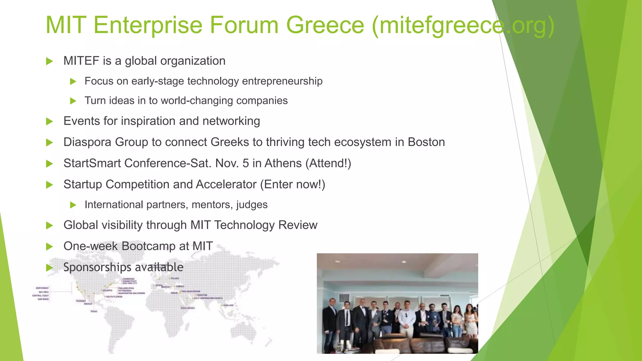 MIT Enterprise Forum Greece (mitefgreece.org)
 MITEF is a global organization
 Focus on early-stage technology entrepreneurship
 Turn ideas in to world-changing companies
 Events for inspiration and networking
 Diaspora Group to connect Greeks to thriving tech ecosystem in Boston
 StartSmart Conference-Sat. Nov. 5 in Athens (Attend!)
 Startup Competition and Accelerator (Enter now!)
 International partners, mentors, judges
 Global visibility through MIT Technology Review
 One-week Bootcamp at MIT
 Sponsorships available
 