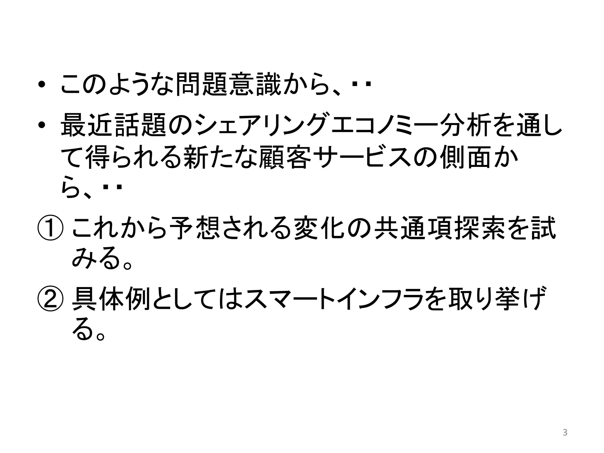 • このような問題意識から、・・
• 最近話題のシェアリングエコノミー分析を通し
て得られる新たな顧客サービスの側面か
ら、・・
① これから予想される変化の共通項探索を試
みる。
② 具体例としてはスマートインフラを取り挙げ
る。
3
 