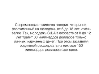 Современная статистика говорит, что рынок,
рассчитанный на молодежь от 6 до 18 лет, очень
велик. Так, молодежь США в возрасте от 8 до 12
лет тратит 30 миллиардов долларов только
личных, карманных денег. При этом заставляя
родителей расходовать на них еще 150
миллиардов долларов ежегодно.
 
